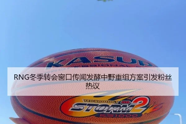 RNG冬季转会窗口传闻发酵中野重组方案引发粉丝热议